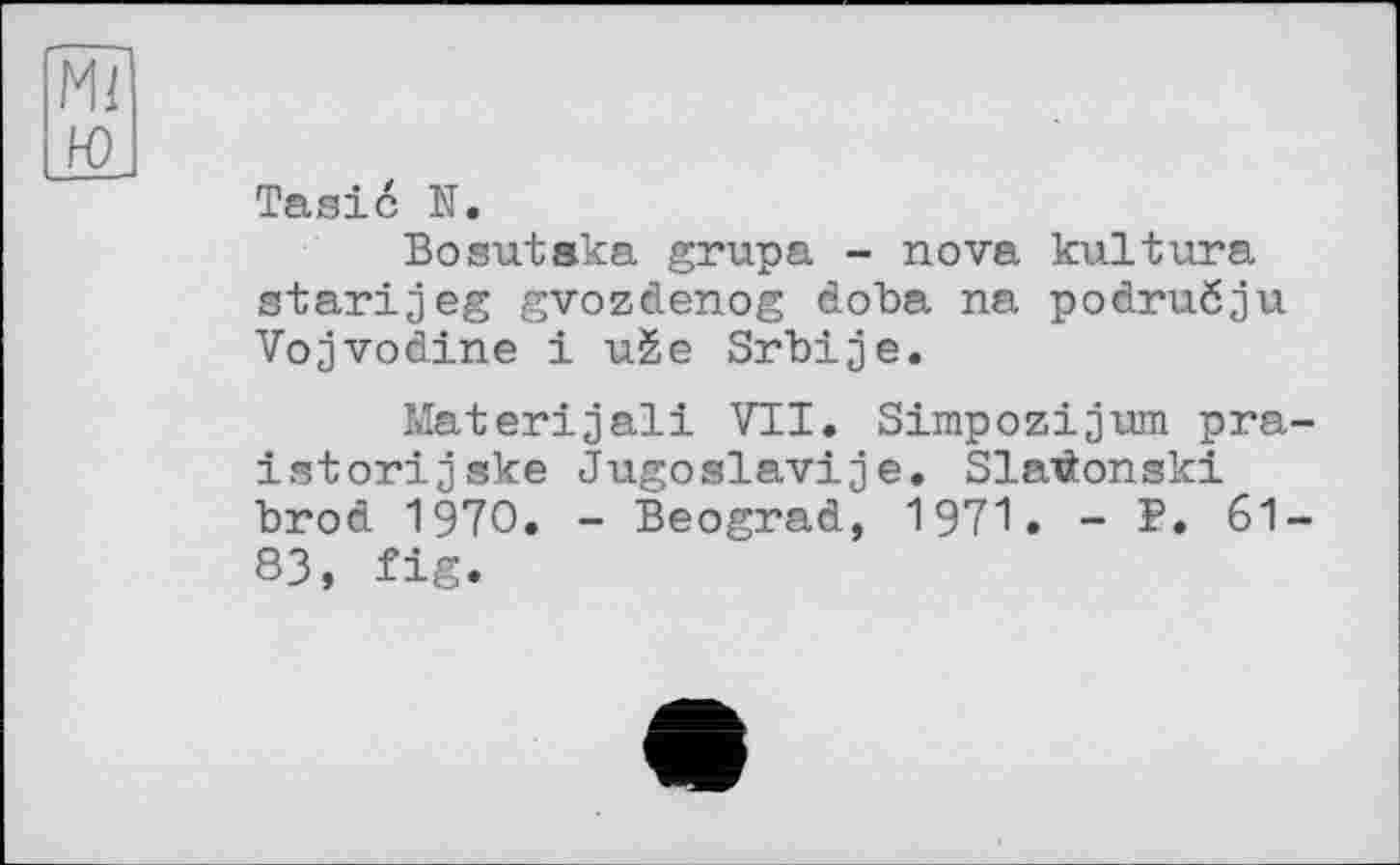 ﻿Tasic N.
Bosutaka grupa - nova kultura atarij eg gvozdenog doba na podruöju Vojvodine і uèe Srbije.
Materijali VTI. Simpozijum pra istorijske Jugoslaviae. Slaräonski brod 1970. - Beograd, 1971. - P. 61 83, fig.